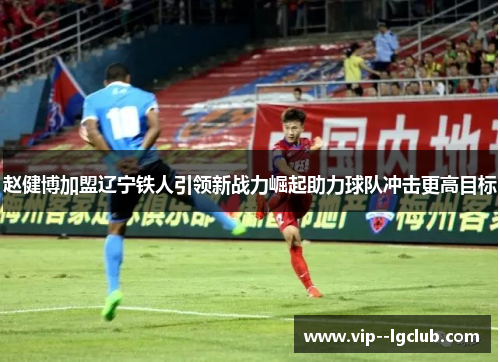 赵健博加盟辽宁铁人引领新战力崛起助力球队冲击更高目标