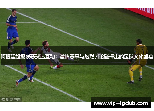 阿根廷超级联赛球迷互动：激情赛事与热烈讨论碰撞出的足球文化盛宴