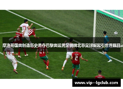 摩洛哥国奥创造历史勇夺巴黎奥运男足铜牌北非足球崛起引世界瞩目